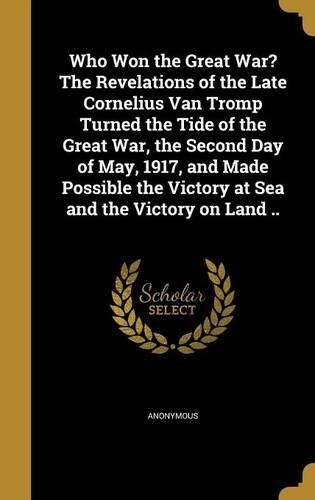 Cover image for Who Won the Great War? the Revelations of the Late Cornelius Van Tromp Turned the Tide of the Great War, the Second Day of May, 1917, and Made Possible the Victory at Sea and the Victory on Land ..
