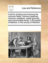 Cover image for A Bill for Dividing and Inclosing the Common Fields, Common Pastures, Common Meadows, Waste Grounds, and Commonable Lands, in the Parish of Barford, in the County of Warwick.