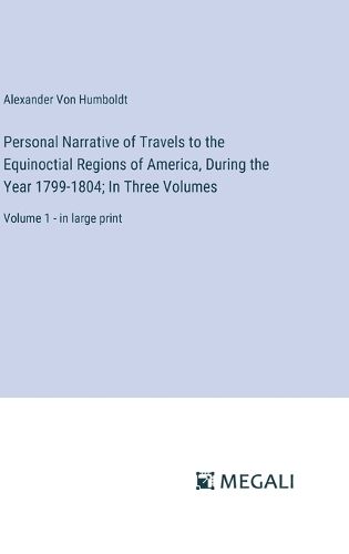 Personal Narrative of Travels to the Equinoctial Regions of America, During the Year 1799-1804; In Three Volumes