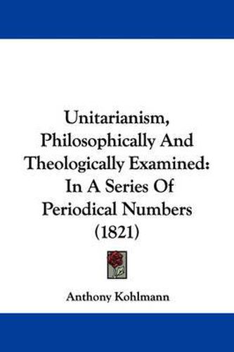 Cover image for Unitarianism, Philosophically and Theologically Examined: In a Series of Periodical Numbers (1821)