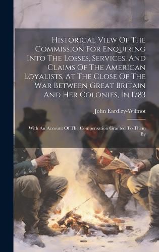 Cover image for Historical View Of The Commission For Enquiring Into The Losses, Services, And Claims Of The American Loyalists, At The Close Of The War Between Great Britain And Her Colonies, In 1783