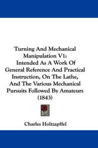 Cover image for Turning and Mechanical Manipulation V1: Intended as a Work of General Reference and Practical Instruction, on the Lathe, and the Various Mechanical Pursuits Followed by Amateurs (1843)