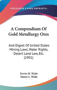 Cover image for A Compendium of Gold Metallurgy Ores: And Digest of United States Mining Laws, Water Rights, Desert Land Law, Etc. (1901)