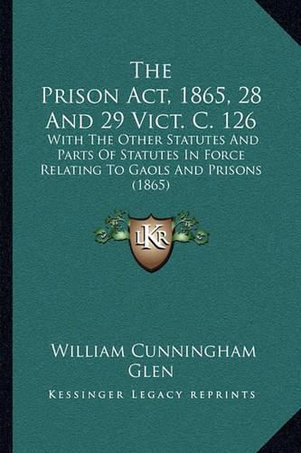 The Prison ACT, 1865, 28 and 29 Vict. C. 126: With the Other Statutes and Parts of Statutes in Force Relating to Gaols and Prisons (1865)