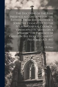 Cover image for The Doctrine of the Real Presence as Contained in the Fathers, From the Death of S. John the Evangelist to the Fourth General Council, Vindicated in Notes on a Sermon, "The Presence of Christ in the Holy Eucharist", Preached A.D. 1853