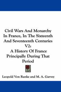 Cover image for Civil Wars And Monarchy In France, In The Sixteenth And Seventeenth Centuries V2: A History Of France Principally During That Period