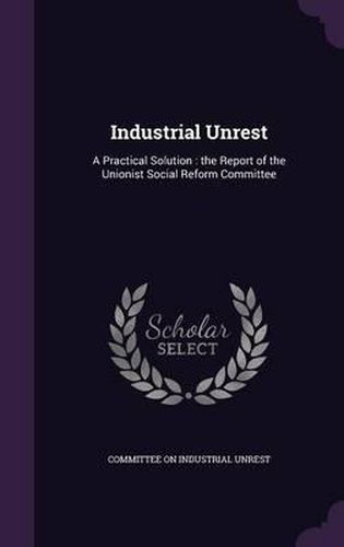 Cover image for Industrial Unrest: A Practical Solution: The Report of the Unionist Social Reform Committee