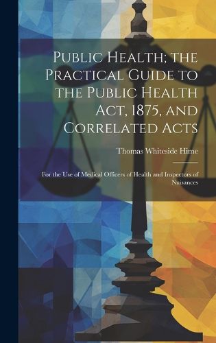 Cover image for Public Health; the Practical Guide to the Public Health Act, 1875, and Correlated Acts