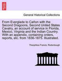 Cover image for From Everglade to Canon with the Second Dragoons, Second United States Cavalry, an account of service in Florida, Mexico, Virginia and the Indian Country. With an appendix, containing orders, reports, etc. from 1836-1875. Illustrated.