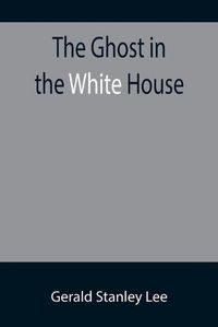 Cover image for The Ghost in the White House; Some suggestions as to how a hundred million people (who are supposed in a vague, helpless way to haunt the white house) can make themselves felt with a president, how they can back him up, express themselves to him, be expressed