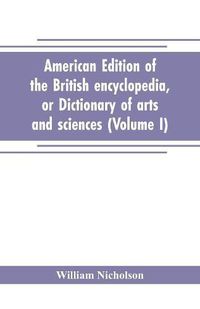 Cover image for American edition of the British encyclopedia, or Dictionary of arts and sciences: comprising an accurate and popular view of the present improved state of human knowledge (Volume I)