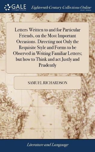 Cover image for Letters Written to and for Particular Friends, on the Most Important Occasions. Directing not Only the Requisite Style and Forms to be Observed in Writing Familiar Letters; but how to Think and act Justly and Prudently