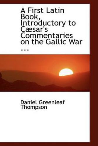 A First Latin Book, Introductory to Caesar's Commentaries on the Gallic War ...