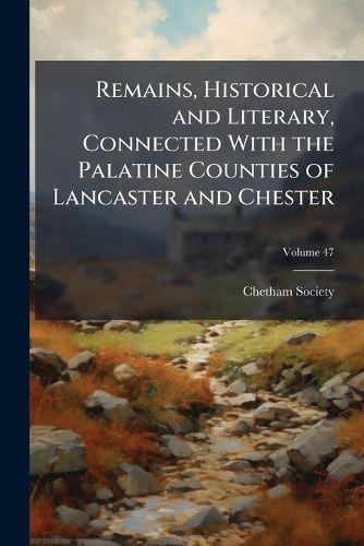 Cover image for Remains, Historical and Literary, Connected with the Palatine Counties of Lancaster and Chester, Volume 47