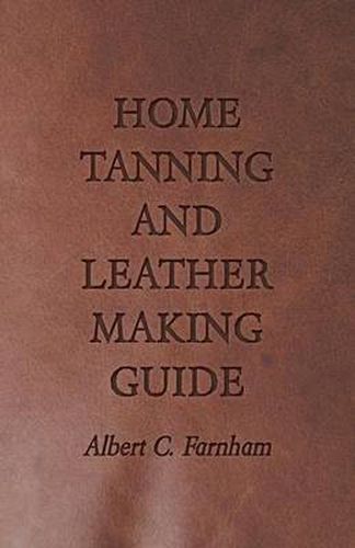 Cover image for Home Tanning and Leather Making Guide - A Book of Information for Those Who Wish to Tan and Make Leather from Cattle, Horse, Calf, Sheep, Goat, Deer and Other Hides and Skins; Also Explains How to Skin, Handle, Classify and Market