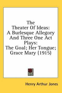 Cover image for The Theater of Ideas: A Burlesque Allegory and Three One Act Plays: The Goal; Her Tongue; Grace Mary (1915)