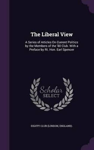 Cover image for The Liberal View: A Series of Articles on Current Politics by the Members of the '80 Club. with a Preface by Rt. Hon. Earl Spencer