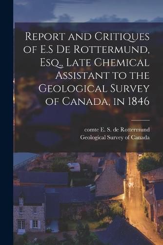 Cover image for Report and Critiques of E.S De Rottermund, Esq., Late Chemical Assistant to the Geological Survey of Canada, in 1846 [microform]