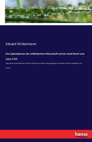 Die Capitulationen der estlandischen Ritterschaft und der Stadt Reval vom Jahre 1710: Nebst deren Confirmationen nach den Originalen mit andern dazu gehoerigen Documenten und der Capitulation von Pernau