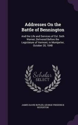 Addresses on the Battle of Bennington: And the Life and Services of Col. Seth Warner; Delivered Before the Legislature of Vermont, in Montpelier, October 20, 1848