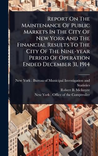 Cover image for Report On The Maintenance Of Public Markets In The City Of New York And The Financial Results To The City Of The Nine-year Period Of Operation Ended December 31, 1914