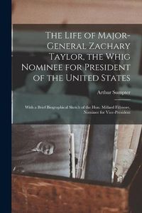 Cover image for The Life of Major-General Zachary Taylor, the Whig Nominee for President of the United States: With a Brief Biographical Sketch of the Hon. Millard Fillmore, Nominee for Vice-President