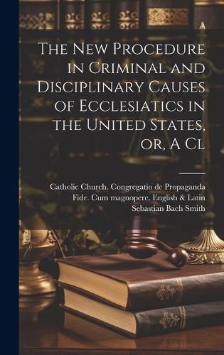 Cover image for The new Procedure in Criminal and Disciplinary Causes of Ecclesiatics in the United States, or, A Cl