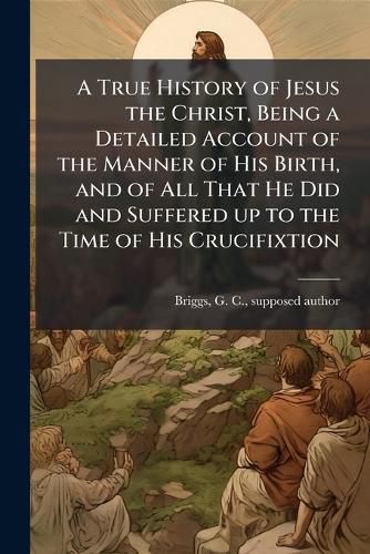 Cover image for A True History of Jesus the Christ, Being a Detailed Account of the Manner of His Birth, and of All That He Did and Suffered up to the Time of His Crucifixtion
