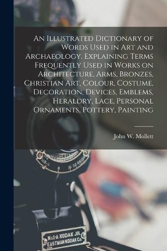 An Illustrated Dictionary of Words Used in art and Archaeology. Explaining Terms Frequently Used in Works on Architecture, Arms, Bronzes, Christian art, Colour, Costume, Decoration, Devices, Emblems, Heraldry, Lace, Personal Ornaments, Pottery, Painting