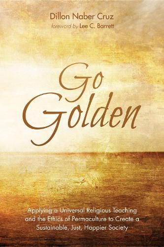 Cover image for Go Golden: Applying a Universal Religious Teaching and the Ethics of Permaculture to Create a Sustainable, Just, Happier Society