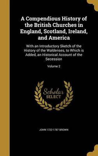 Cover image for A Compendious History of the British Churches in England, Scotland, Ireland, and America: With an Introductory Sketch of the History of the Waldenses, to Which Is Added, an Historical Account of the Secession; Volume 2