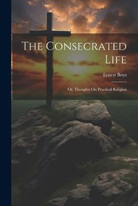 Cover image for The Consecrated Life; Or, Thoughts On Practical Religion