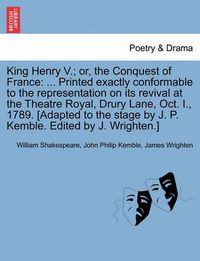 Cover image for King Henry V.; Or, the Conquest of France: ... Printed Exactly Conformable to the Representation on Its Revival at the Theatre Royal, Drury Lane, Oct. I., 1789. [Adapted to the Stage by J. P. Kemble. Edited by J. Wrighten.]