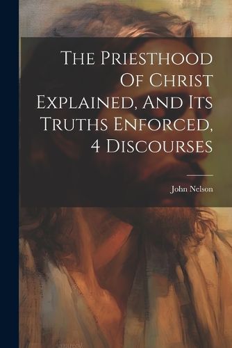 Cover image for The Priesthood Of Christ Explained, And Its Truths Enforced, 4 Discourses