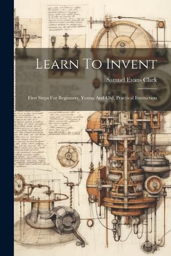 Cover image for Learn To Invent; First Steps For Beginners, Young And Old, Practical Instruction