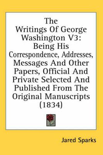 Cover image for The Writings of George Washington V3: Being His Correspondence, Addresses, Messages and Other Papers, Official and Private Selected and Published from the Original Manuscripts (1834)