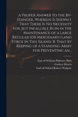 A Proper Answer to the By-stander. Wherein is Shewn I. That There is No Necessity for, but Infallible Ruin in the Maintenance of a Large Regular (or Mercenary) Land Force in This Island. II. That by Keeping up a Standing Army for Preventing An...