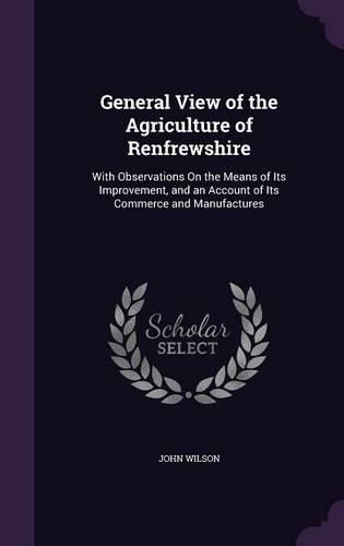 Cover image for General View of the Agriculture of Renfrewshire: With Observations on the Means of Its Improvement, and an Account of Its Commerce and Manufactures