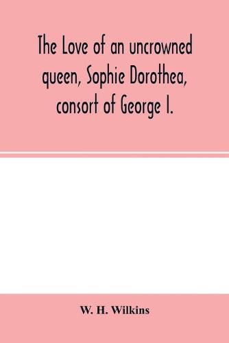 The love of an uncrowned queen, Sophie Dorothea, consort of George I.: and her correspondence with Philip Christopher Count Ko&#776;nigsmarck (now first published from the originals)