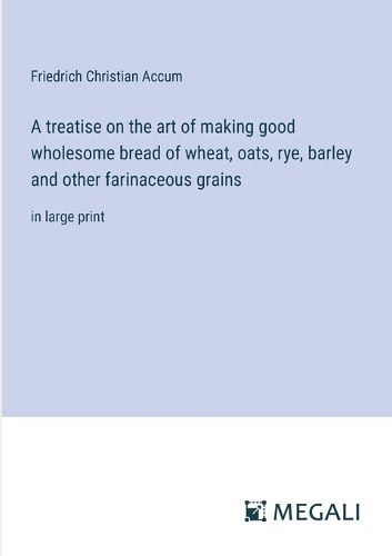 Cover image for A treatise on the art of making good wholesome bread of wheat, oats, rye, barley and other farinaceous grains