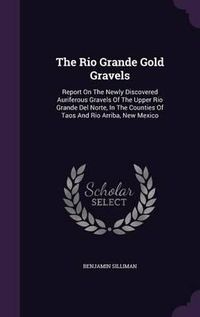 Cover image for The Rio Grande Gold Gravels: Report on the Newly Discovered Auriferous Gravels of the Upper Rio Grande del Norte, in the Counties of Taos and Rio Arriba, New Mexico