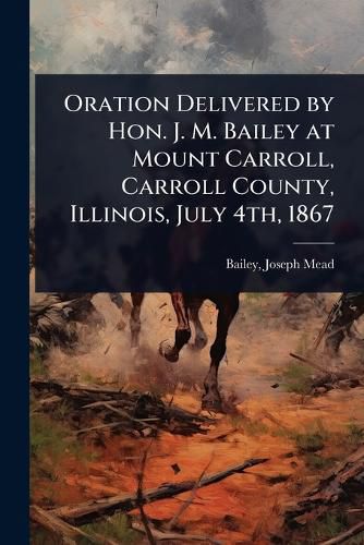 Cover image for Oration Delivered by Hon. J. M. Bailey at Mount Carroll, Carroll County, Illinois, July 4th, 1867