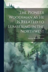 Cover image for The Pioneer Woodsman as he is Related to Lumbering in the Northwest