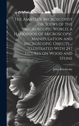 Cover image for The Amateur Microscopist or, Views of the Microscopic World, a Handbook of Microscopic Manipulation and Microscopic Objects ... Illustrated With 247 Figures on Wood and Stone