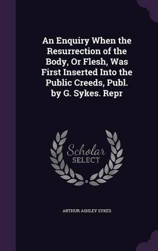 An Enquiry When the Resurrection of the Body, or Flesh, Was First Inserted Into the Public Creeds, Publ. by G. Sykes. Repr