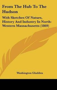 Cover image for From The Hub To The Hudson: With Sketches Of Nature, History And Industry In North-Western Massachusetts (1869)