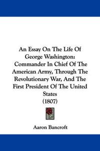 Cover image for An Essay On The Life Of George Washington: Commander In Chief Of The American Army, Through The Revolutionary War, And The First President Of The United States (1807)