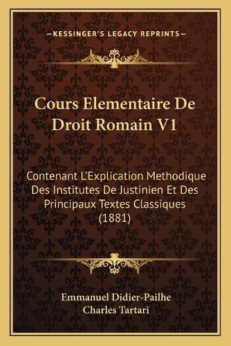 Cours Elementaire de Droit Romain V1: Contenant L'Explication Methodique Des Institutes de Justinien Et Des Principaux Textes Classiques (1881)