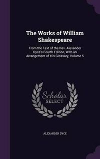 Cover image for The Works of William Shakespeare: From the Text of the REV. Alexander Dyce's Fourth Edition, with an Arrangement of His Glossary, Volume 5