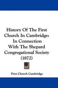 Cover image for History Of The First Church In Cambridge: In Connection With The Shepard Congregational Society (1872)